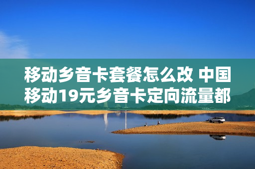 移动乡音卡套餐怎么改 中国移动19元乡音卡定向流量都有啥