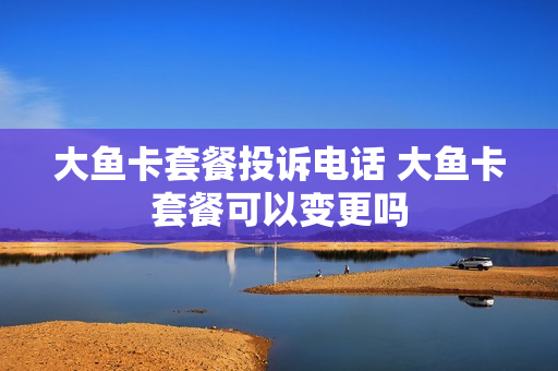 大鱼卡套餐投诉电话 大鱼卡套餐可以变更吗