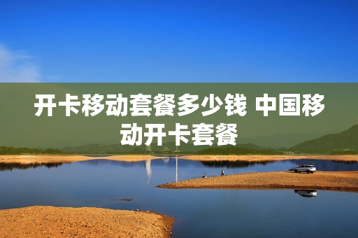 开卡移动套餐多少钱 中国移动开卡套餐