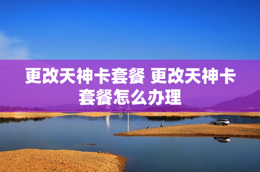 更改天神卡套餐 更改天神卡套餐怎么办理
