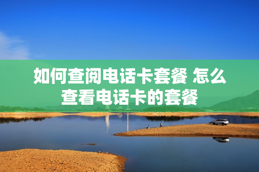 如何查阅电话卡套餐 怎么查看电话卡的套餐