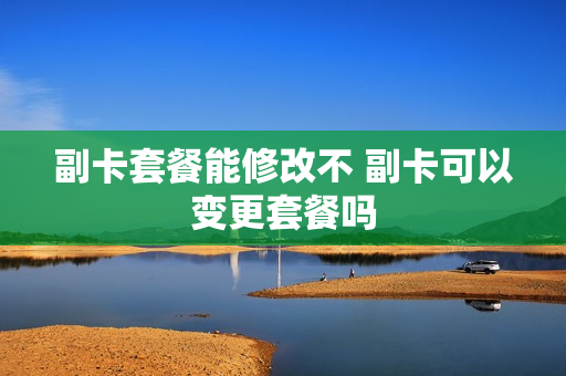 副卡套餐能修改不 副卡可以变更套餐吗