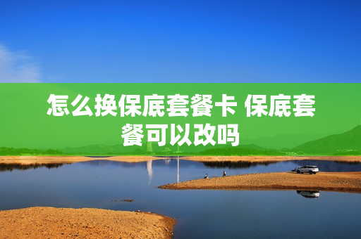 怎么换保底套餐卡 保底套餐可以改吗