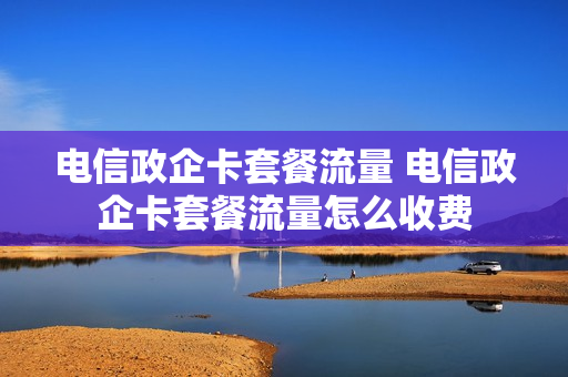 电信政企卡套餐流量 电信政企卡套餐流量怎么收费