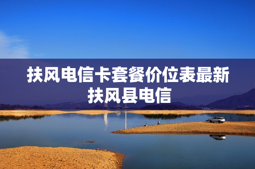 扶风电信卡套餐价位表最新 扶风县电信