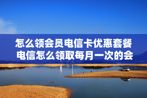 怎么领会员电信卡优惠套餐 电信怎么领取每月一次的会员