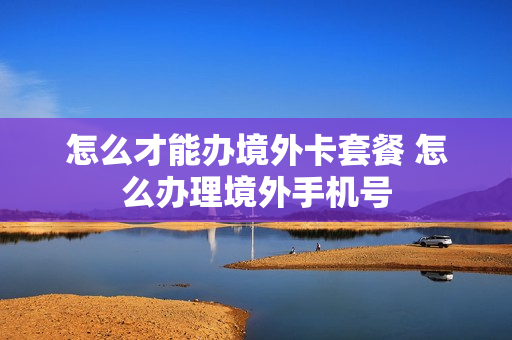 怎么才能办境外卡套餐 怎么办理境外手机号