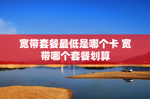 宽带套餐最低是哪个卡 宽带哪个套餐划算