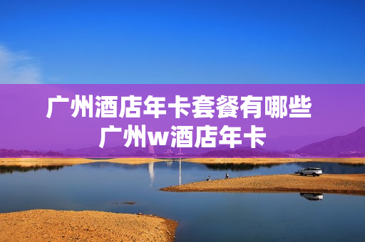 广州酒店年卡套餐有哪些 广州w酒店年卡