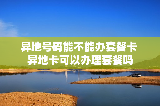 异地号码能不能办套餐卡 异地卡可以办理套餐吗