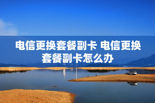 电信更换套餐副卡 电信更换套餐副卡怎么办