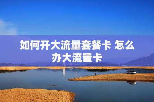 如何开大流量套餐卡 怎么办大流量卡