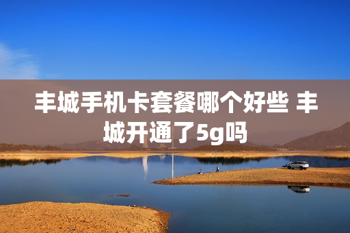 丰城手机卡套餐哪个好些 丰城开通了5g吗