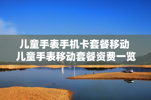儿童手表手机卡套餐移动 儿童手表移动套餐资费一览表