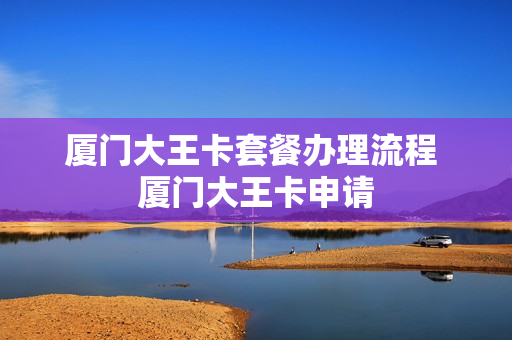 厦门大王卡套餐办理流程 厦门大王卡申请