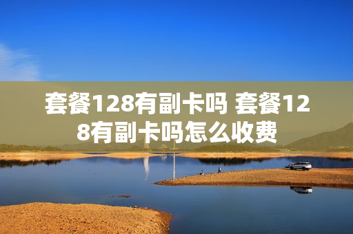 套餐128有副卡吗 套餐128有副卡吗怎么收费