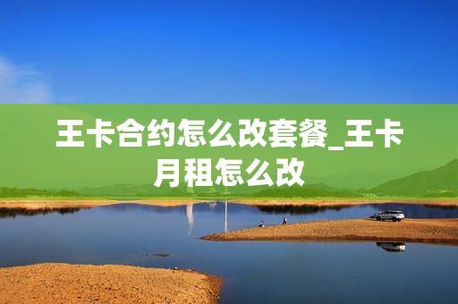 王卡合约怎么改套餐_王卡月租怎么改