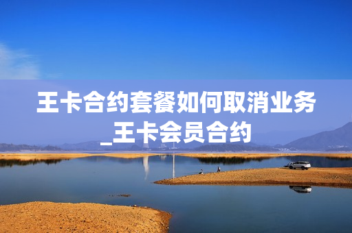 王卡合约套餐如何取消业务_王卡会员合约
