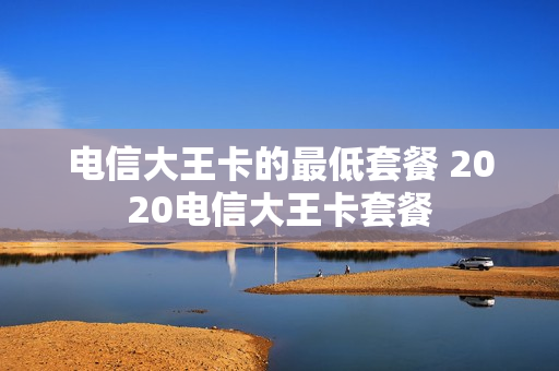 电信大王卡的最低套餐 2020电信大王卡套餐