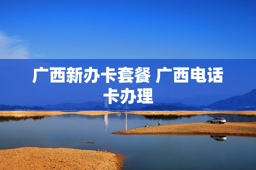 广西新办卡套餐 广西电话卡办理