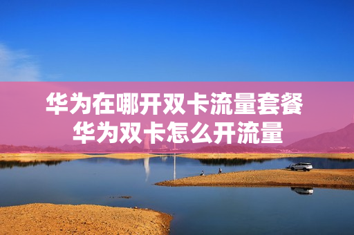 华为在哪开双卡流量套餐 华为双卡怎么开流量