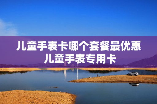 儿童手表卡哪个套餐最优惠 儿童手表专用卡