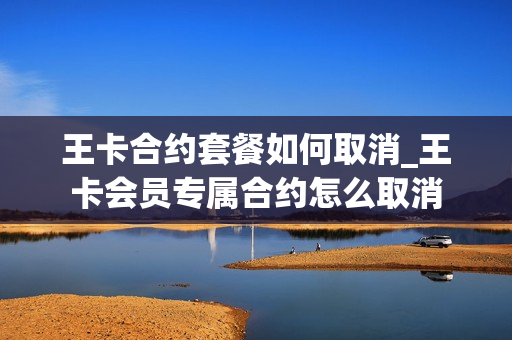 王卡合约套餐如何取消_王卡会员专属合约怎么取消