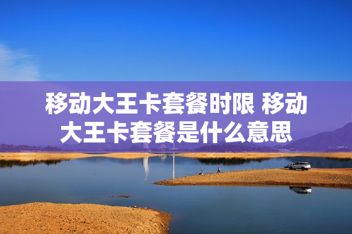 移动大王卡套餐时限 移动大王卡套餐是什么意思