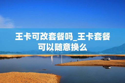 王卡可改套餐吗_王卡套餐可以随意换么