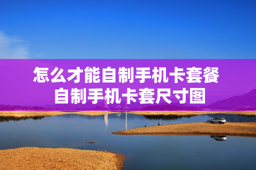怎么才能自制手机卡套餐 自制手机卡套尺寸图