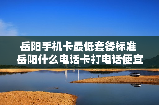 岳阳手机卡最低套餐标准 岳阳什么电话卡打电话便宜