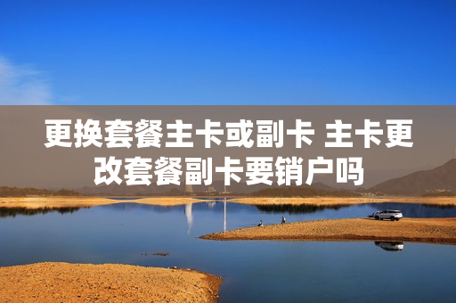 更换套餐主卡或副卡 主卡更改套餐副卡要销户吗