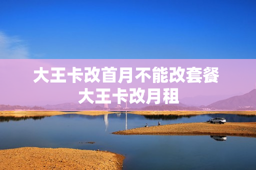 大王卡改首月不能改套餐 大王卡改月租