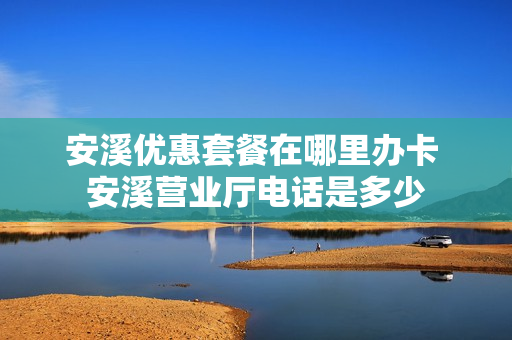 安溪优惠套餐在哪里办卡 安溪营业厅电话是多少