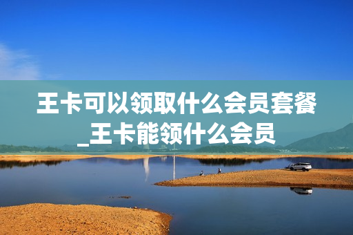王卡可以领取什么会员套餐_王卡能领什么会员