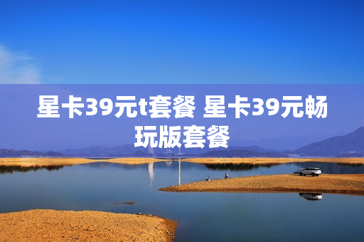 星卡39元t套餐 星卡39元畅玩版套餐