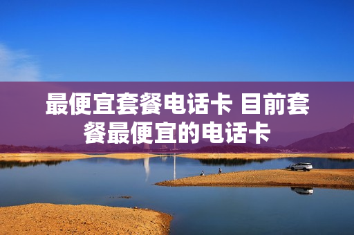 最便宜套餐电话卡 目前套餐最便宜的电话卡