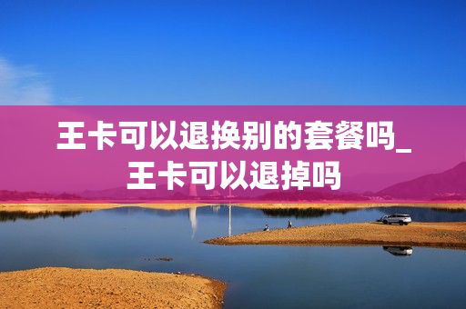 王卡可以退换别的套餐吗_王卡可以退掉吗