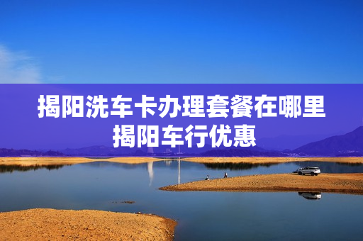 揭阳洗车卡办理套餐在哪里 揭阳车行优惠