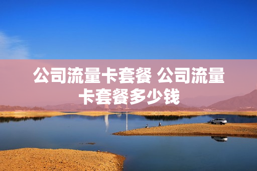 公司流量卡套餐 公司流量卡套餐多少钱