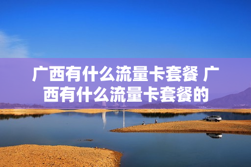 广西有什么流量卡套餐 广西有什么流量卡套餐的