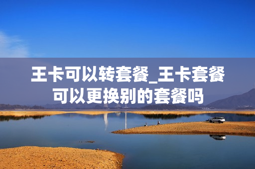 王卡可以转套餐_王卡套餐可以更换别的套餐吗