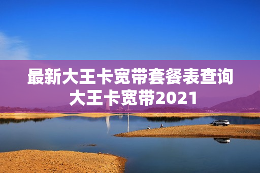 最新大王卡宽带套餐表查询 大王卡宽带2021
