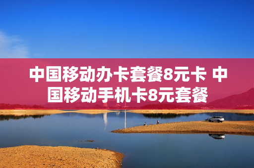 中国移动办卡套餐8元卡 中国移动手机卡8元套餐
