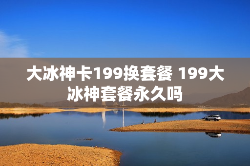 大冰神卡199换套餐 199大冰神套餐永久吗