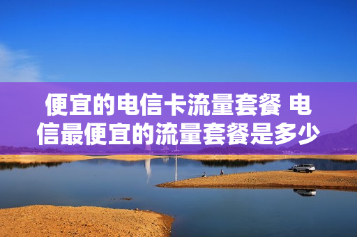 便宜的电信卡流量套餐 电信最便宜的流量套餐是多少钱一个月
