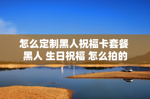 怎么定制黑人祝福卡套餐 黑人 生日祝福 怎么拍的
