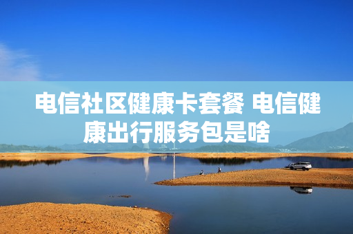 电信社区健康卡套餐 电信健康出行服务包是啥