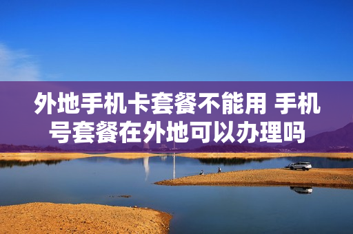 外地手机卡套餐不能用 手机号套餐在外地可以办理吗