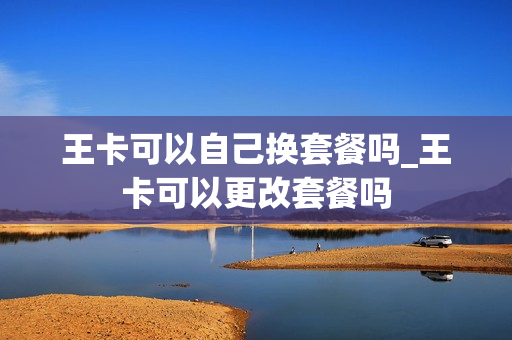 王卡可以自己换套餐吗_王卡可以更改套餐吗